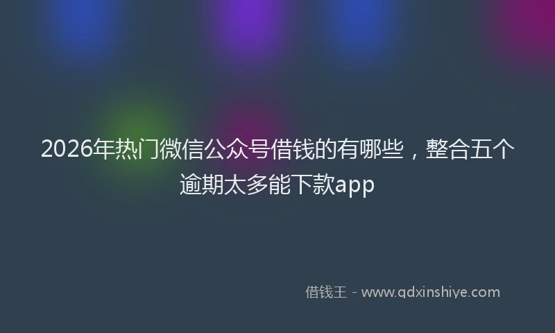 2026年热门微信公众号借钱的有哪些，整合五个逾期太多能下款app