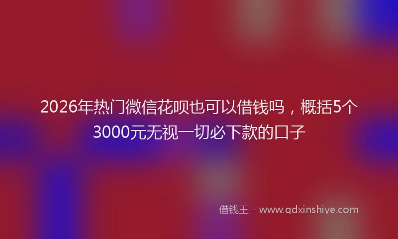 2026年热门微信花呗也可以借钱吗，概括5个3000元无视一切必下款的口子