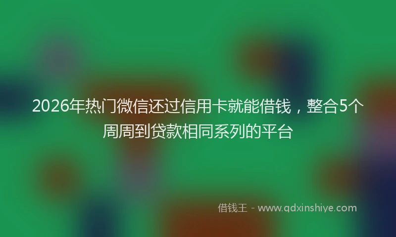 2026年热门微信还过信用卡就能借钱，整合5个周周到贷款相同系列的平台