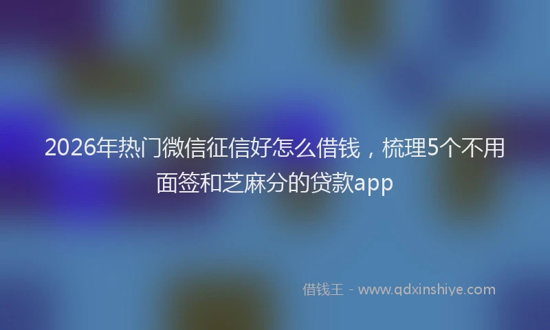 2026年热门微信征信好怎么借钱,梳理5个不用面签和芝麻分的贷款app