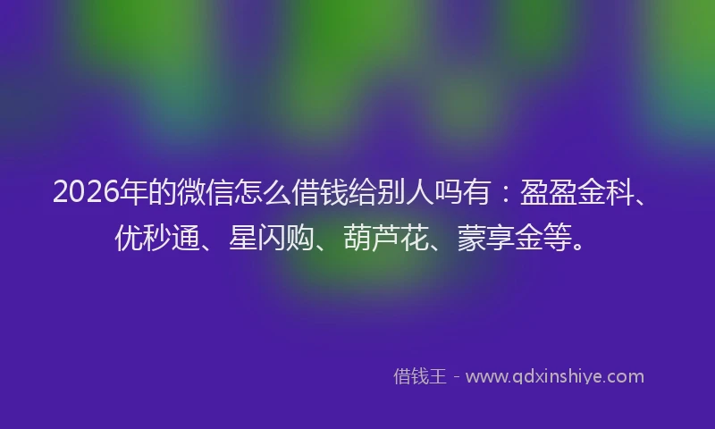 2026年的微信怎么借钱给别人吗有：盈盈金科、优秒通、星闪购、葫芦花、蒙享金等。