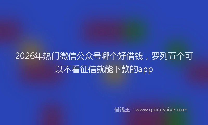 2026年热门微信公众号哪个好借钱，罗列五个可以不看征信就能下款的app