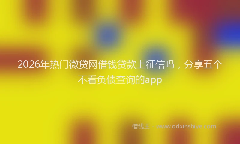 2026年热门微贷网借钱贷款上征信吗,分享五个不看负债查询的app