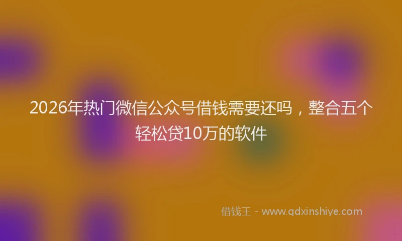 2026年热门微信公众号借钱需要还吗，整合五个轻松贷10万的软件