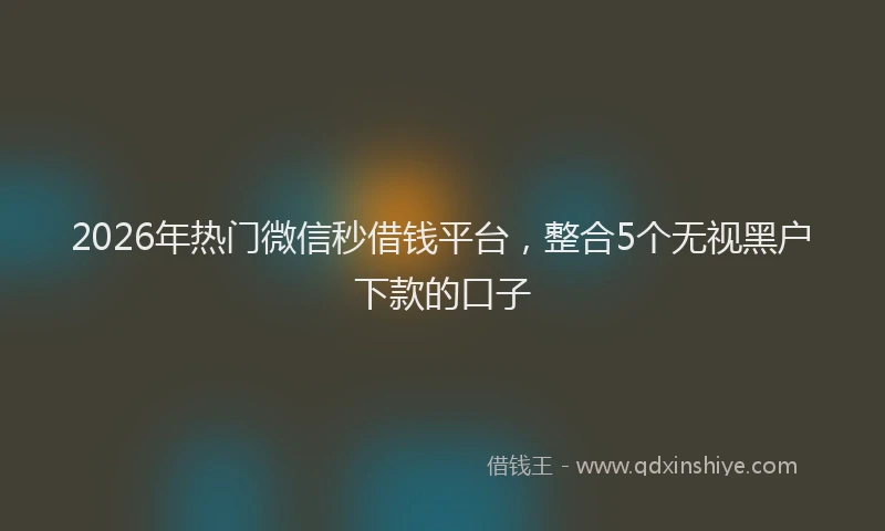 2026年热门微信秒借钱平台，整合5个无视黑户下款的口子