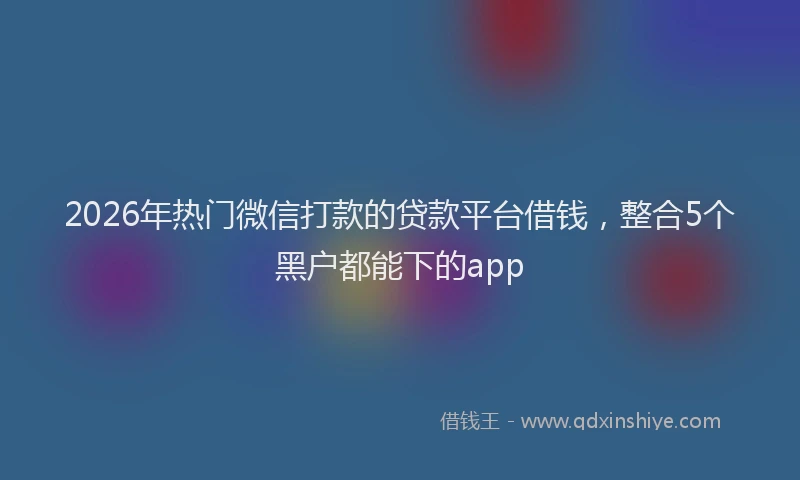 2026年热门微信打款的贷款平台借钱，整合5个黑户都能下的app