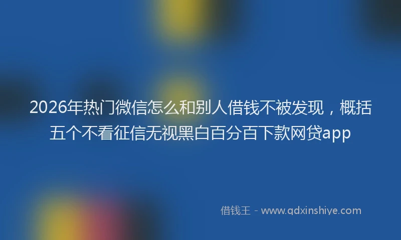 2026年热门微信怎么和别人借钱不被发现，概括五个不看征信无视黑白百分百下款网贷app