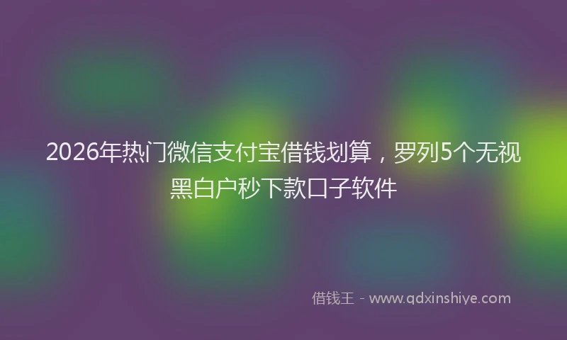 2026年热门微信支付宝借钱划算，罗列5个无视黑白户秒下款口子软件