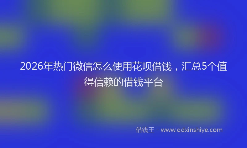 2026年热门微信怎么使用花呗借钱，汇总5个值得信赖的借钱平台