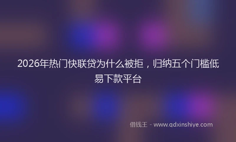 2026年热门快联贷为什么被拒，归纳五个门槛低易下款平台