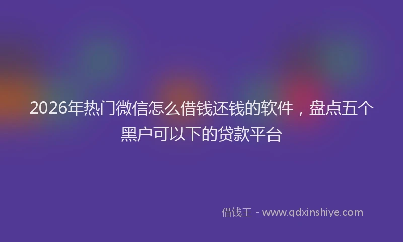 2026年热门微信怎么借钱还钱的软件，盘点五个黑户可以下的贷款平台