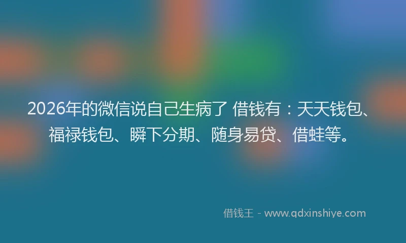 2026年的微信说自己生病了 借钱有：天天钱包、福禄钱包、瞬下分期、随身易贷、借蛙等。