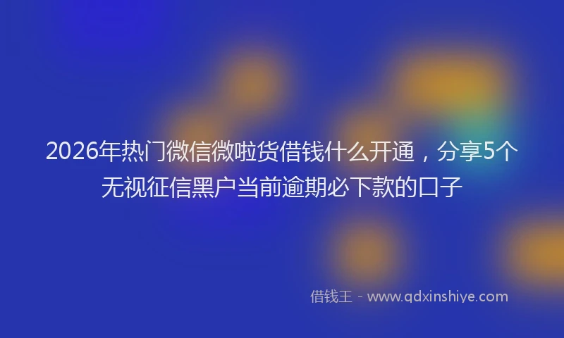 2026年热门微信微啦货借钱什么开通，分享5个无视征信黑户当前逾期必下款的口子