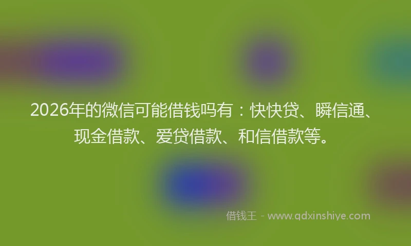 2026年的微信可能借钱吗有：快快贷、瞬信通、现金借款、爱贷借款、和信借款等。