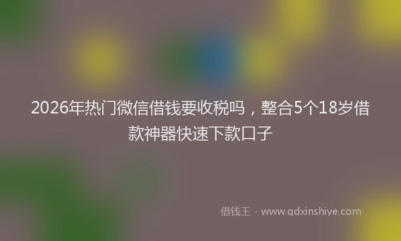 2026年热门微信借钱要收税吗，整合5个18岁借款神器快速下款口子