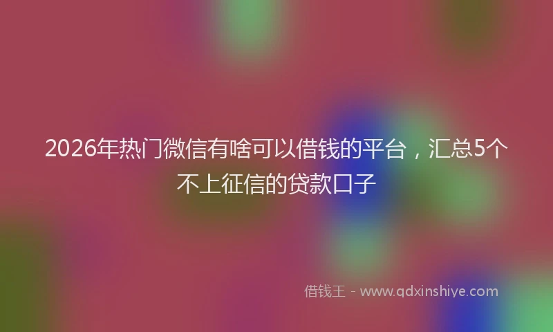 2026年热门微信有啥可以借钱的平台，汇总5个不上征信的贷款口子