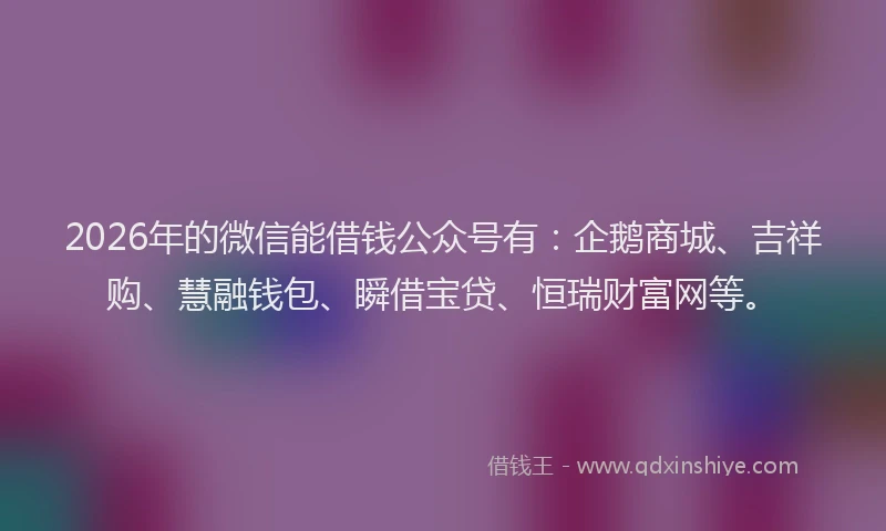 2026年的微信能借钱公众号有：企鹅商城、吉祥购、慧融钱包、瞬借宝贷、恒瑞财富网等。
