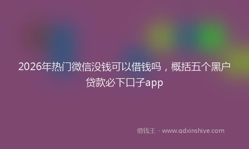 2026年热门微信没钱可以借钱吗，概括五个黑户贷款必下口子app