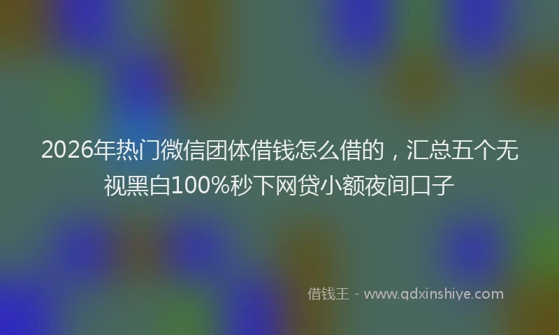 2026年热门微信团体借钱怎么借的，汇总五个无视黑白100%秒下网贷小额夜间口子