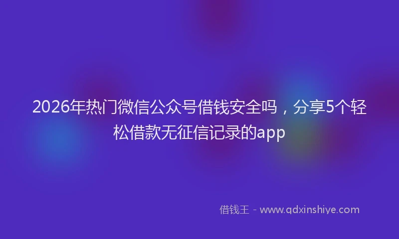 2026年热门微信公众号借钱安全吗，分享5个轻松借款无征信记录的app