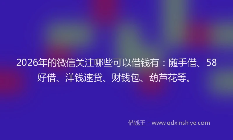 2026年的微信关注哪些可以借钱有：随手借、58好借、洋钱速贷、财钱包、葫芦花等。