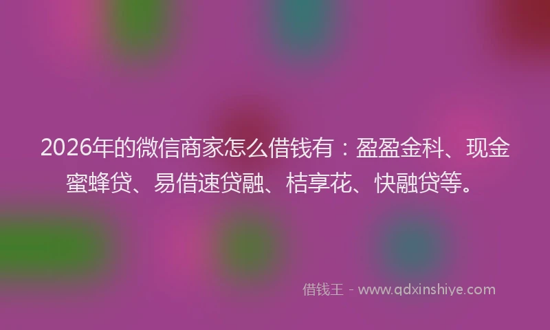 2026年的微信商家怎么借钱有：盈盈金科、现金蜜蜂贷、易借速贷融、桔享花、快融贷等。
