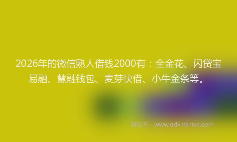 2026年的微信熟人借钱2000有:全金花、闪贷宝易融、慧融钱包、麦芽快借、小牛金条等。