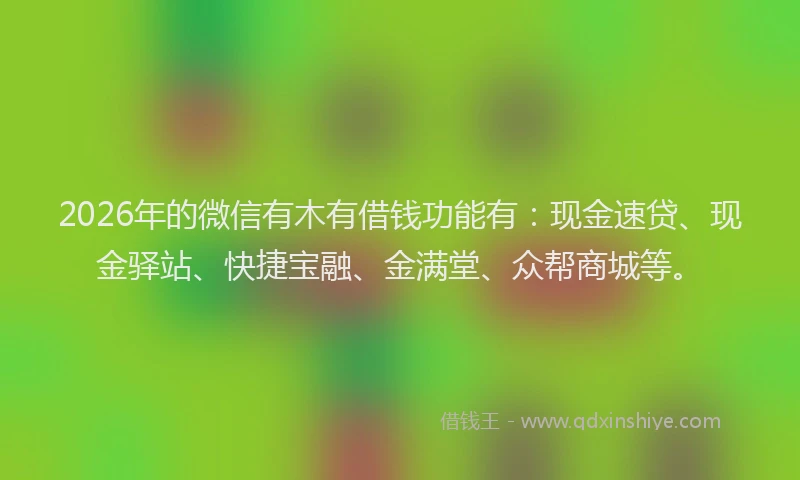 2026年的微信有木有借钱功能有：现金速贷、现金驿站、快捷宝融、金满堂、众帮商城等。