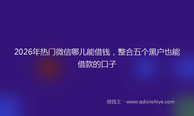 2026年热门微信哪儿能借钱，整合五个黑户也能借款的口子