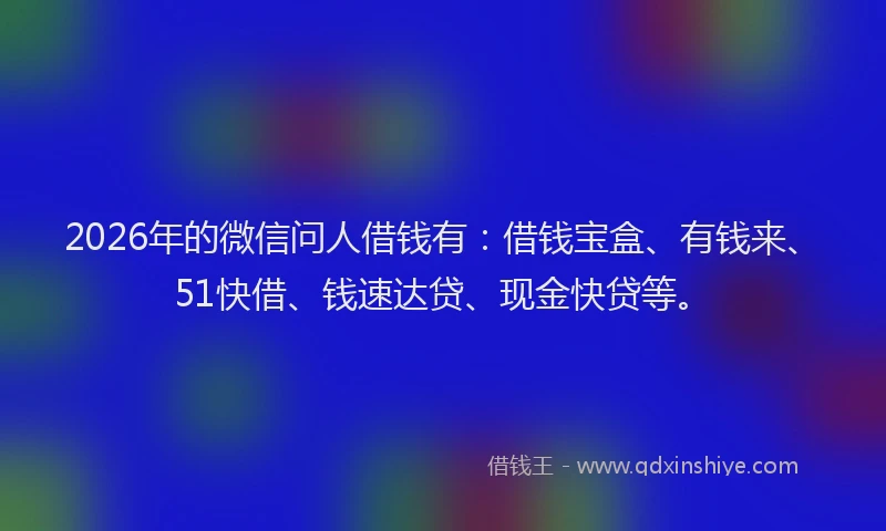 2026年的微信问人借钱有：借钱宝盒、有钱来、51快借、钱速达贷、现金快贷等。