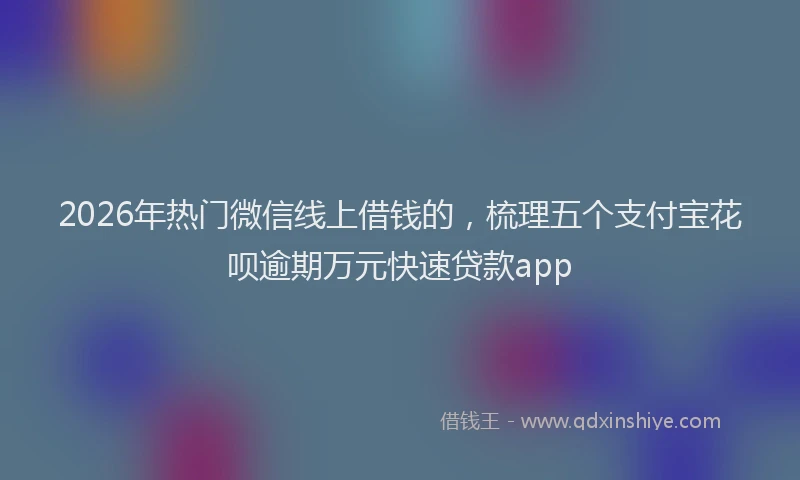 2026年热门微信线上借钱的，梳理五个支付宝花呗逾期万元快速贷款app