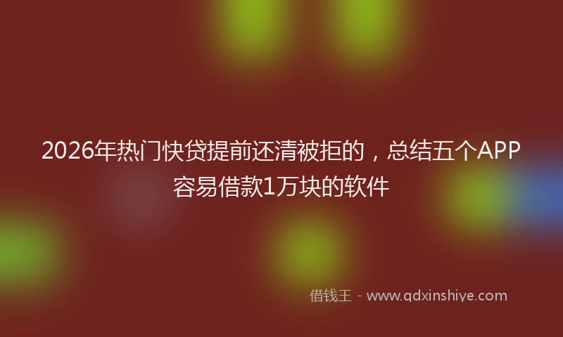 2026年热门快贷提前还清被拒的，总结五个APP容易借款1万块的软件
