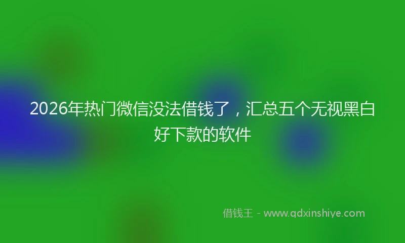 2026年热门微信没法借钱了，汇总五个无视黑白好下款的软件