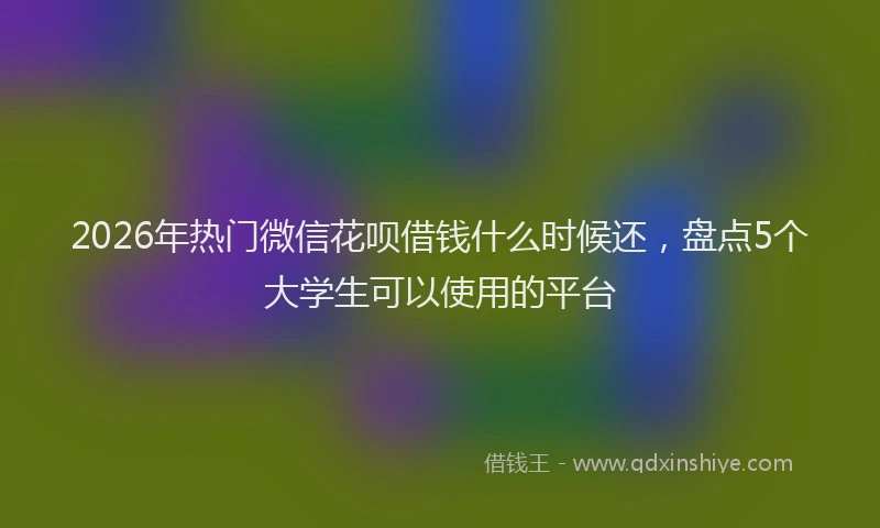 2026年热门微信花呗借钱什么时候还，盘点5个大学生可以使用的平台