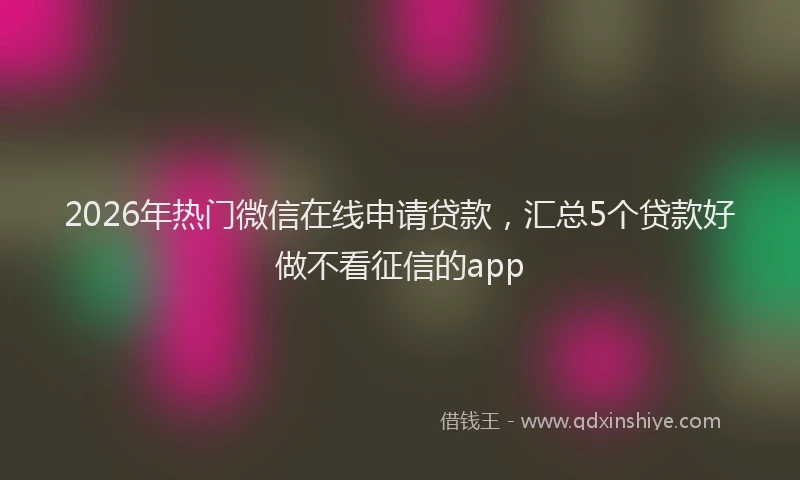 2026年热门微信在线申请贷款，汇总5个贷款好做不看征信的app