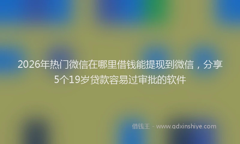 2026年热门微信在哪里借钱能提现到微信，分享5个19岁贷款容易过审批的软件