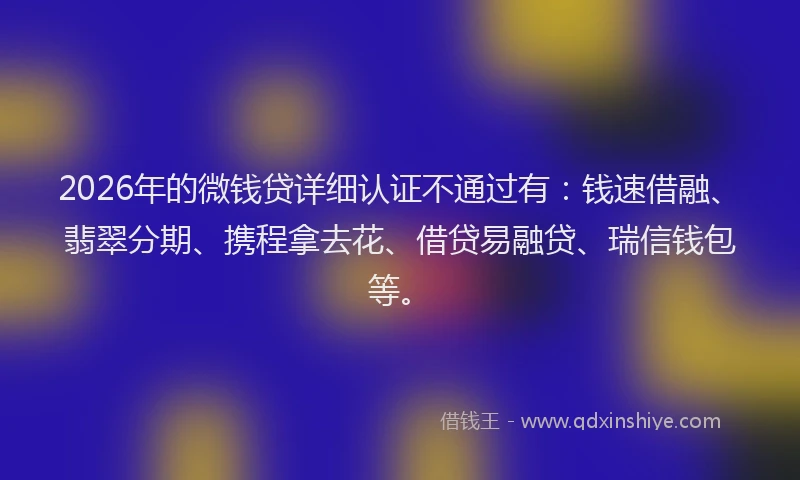2026年的微钱贷详细认证不通过有：钱速借融、翡翠分期、携程拿去花、借贷易融贷、瑞信钱包等。