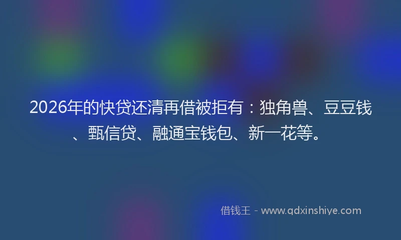 2026年的快贷还清再借被拒有：独角兽、豆豆钱、甄信贷、融通宝钱包、新一花等。