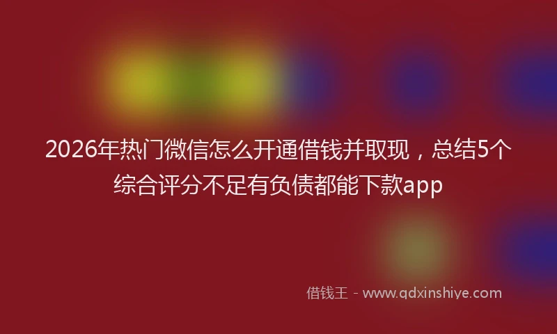 2026年热门微信怎么开通借钱并取现，总结5个综合评分不足有负债都能下款app