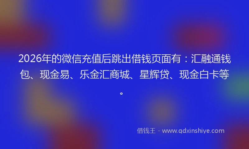 2026年的微信充值后跳出借钱页面有：汇融通钱包、现金易、乐金汇商城、星辉贷、现金白卡等。
