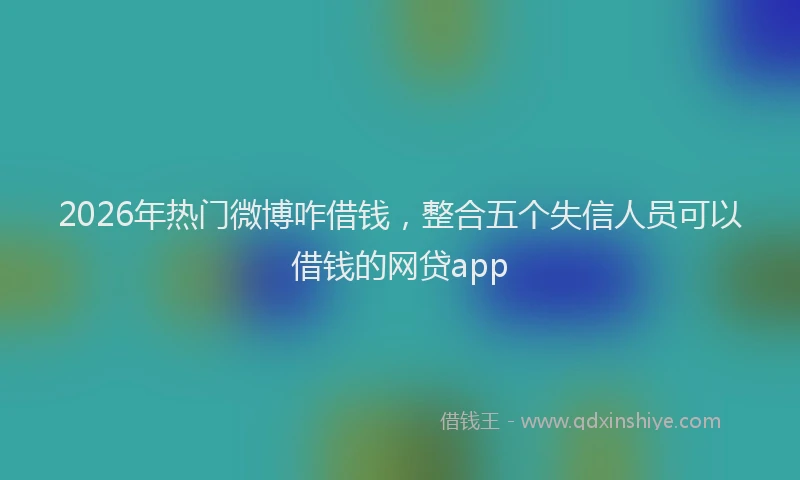 2026年热门微博咋借钱，整合五个失信人员可以借钱的网贷app