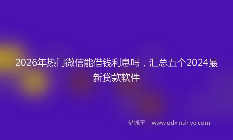 2026年热门微信能借钱利息吗，汇总五个2024最新贷款软件