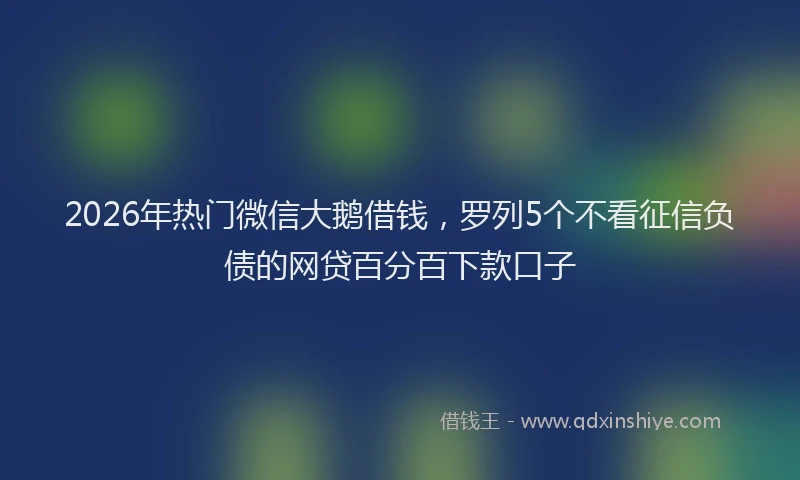 2026年热门微信大鹅借钱，罗列5个不看征信负债的网贷百分百下款口子