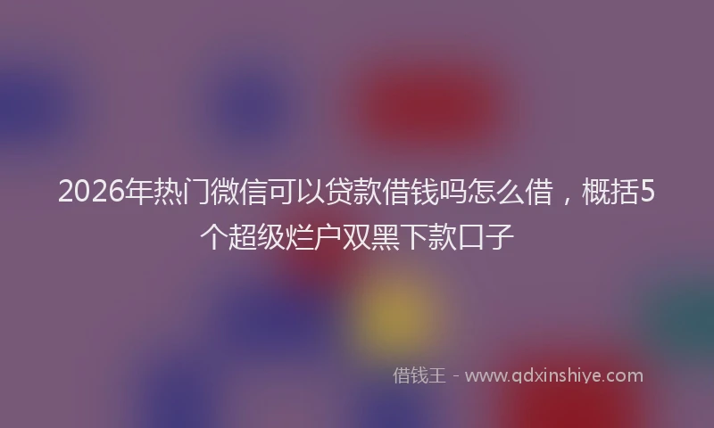2026年热门微信可以贷款借钱吗怎么借，概括5个超级烂户双黑下款口子