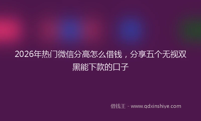 2026年热门微信分高怎么借钱，分享五个无视双黑能下款的口子