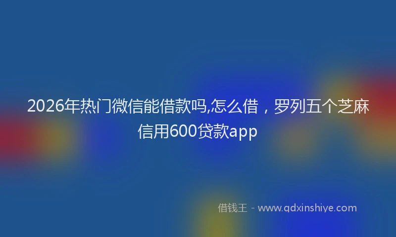 2026年热门微信能借款吗,怎么借，罗列五个芝麻信用600贷款app