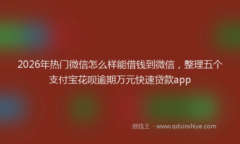 2026年热门微信怎么样能借钱到微信，整理五个支付宝花呗逾期万元快速贷款app