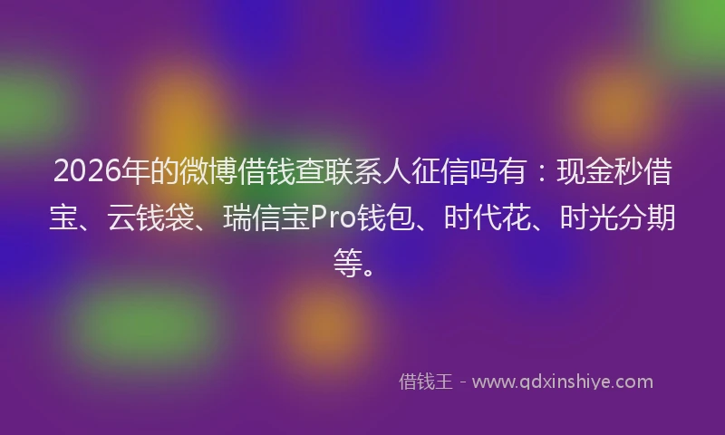2026年的微博借钱查联系人征信吗有：现金秒借宝、云钱袋、瑞信宝Pro钱包、时代花、时光分期等。