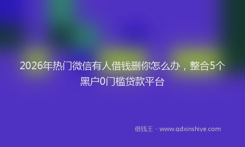 2026年热门微信有人借钱删你怎么办，整合5个黑户0门槛贷款平台