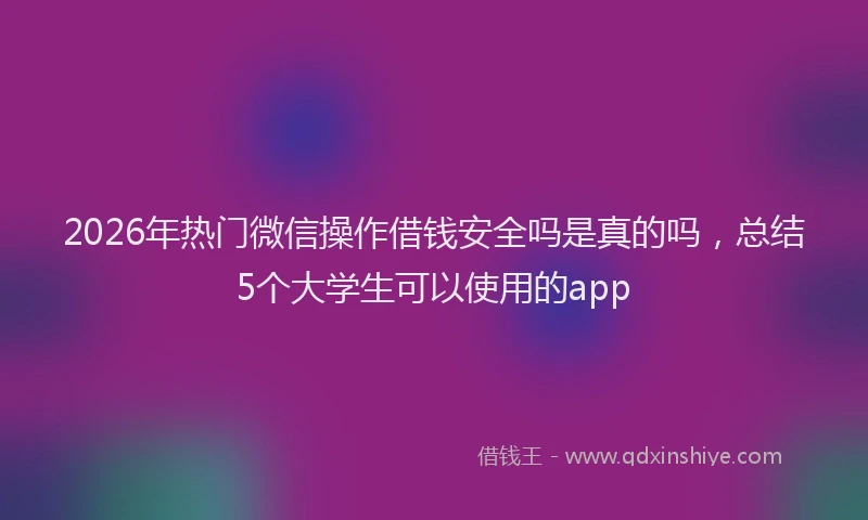 2026年热门微信操作借钱安全吗是真的吗，总结5个大学生可以使用的app